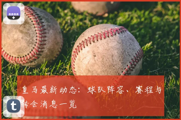 皇马最新动态：球队阵容、赛程与转会消息一览