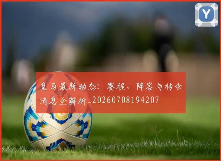 皇马最新动态：赛程、阵容与转会消息全解析_20260708194207